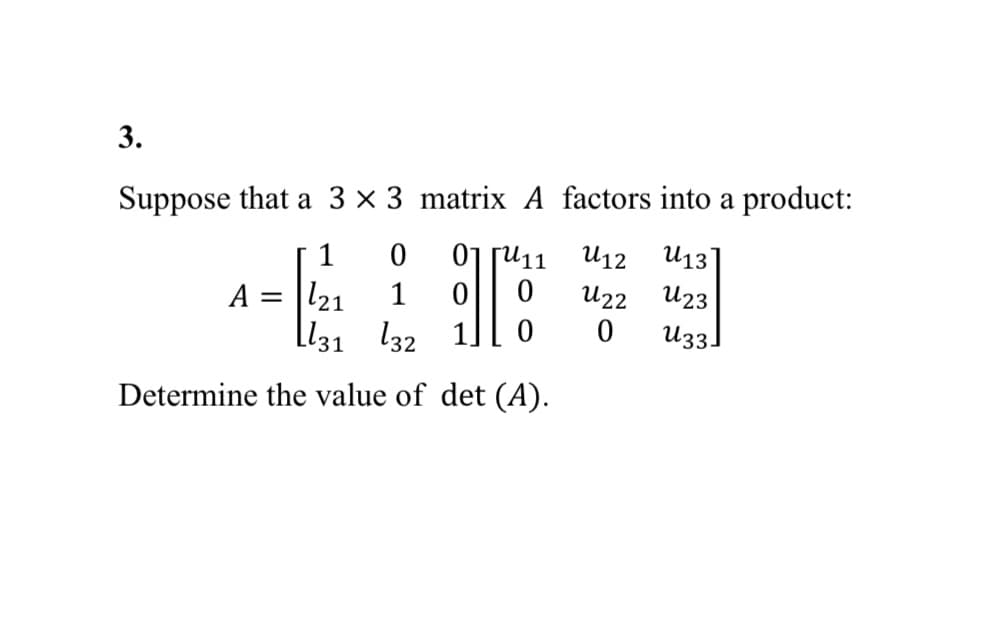 3.
Suppose that a 3 x 3 matrix A factors into a product:
1 0
ГИ11
U12
U13
A =
-4:
BIT
0
U22
U23
[131 132
0
0
U33]
Determine the value of det (A).
121 1 0