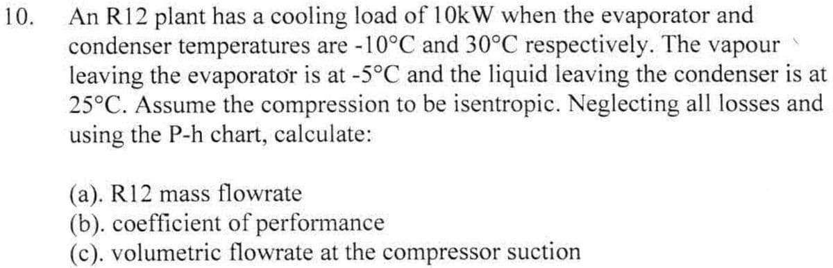 10.
An R12 plant has a cooling load of 10kW when the evaporator and
condenser temperatures are -10°C and 30°C respectively. The vapour
leaving the evaporator is at -5°C and the liquid leaving the condenser is at
25°C. Assume the compression to be isentropic. Neglecting all losses and
using the P-h chart, calculate:
(a). R12 mass flowrate
(b). coefficient of performance
(c). volumetric flowrate at the compressor suction