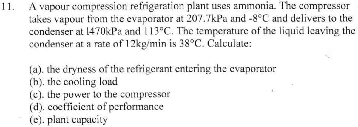 11.
A vapour compression refrigeration plant uses ammonia. The compressor
takes vapour from the evaporator at 207.7kPa and -8°C and delivers to the
condenser at 1470kPa and 113°C. The temperature of the liquid leaving the
condenser at a rate of 12kg/min is 38°C. Calculate:
(a). the dryness of the refrigerant entering the evaporator
(b). the cooling load
(c). the power to the compressor
(d). coefficient of performance
(e). plant capacity
