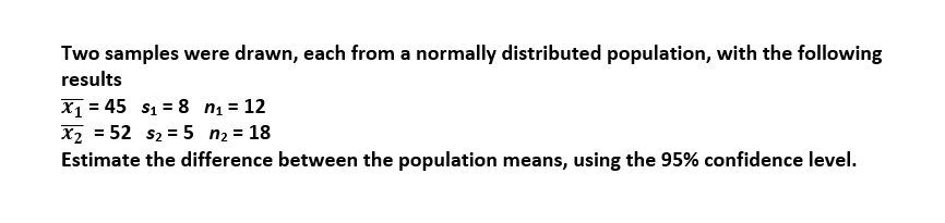 Two samples were drawn, each from a normally distributed population, with the following
results
X1 = 45 s1 = 8 nį = 12
X2 = 52 s2 = 5 n2 = 18
Estimate the difference between the population means, using the 95% confidence level.

