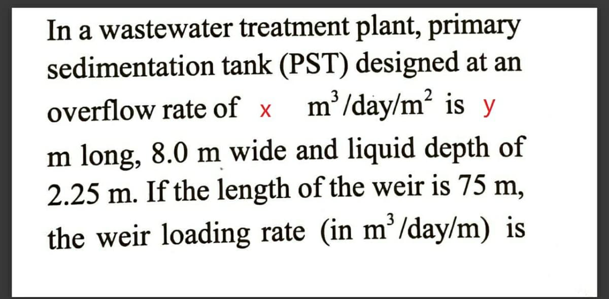 In a wastewater treatment plant, primary
sedimentation tank (PST) designed at an
m²/day/m² is y
overflow rate of x
m long, 8.0 m wide and liquid depth of
2.25 m. If the length of the weir is 75 m,
3
the weir loading rate (in m’/day/m) is

