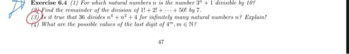D
Exercise 6.4 (1) For which natural numbers n is the number 3" + 1 divisible by 10?
Find the remainder of the division of 1!+21+ +50! by 7.
Is it true that 36 divides n¹ + n²+ 4 for infinitely many natural numbers n? Explain!
What are the possible values of the last digit of 4", m € N
47