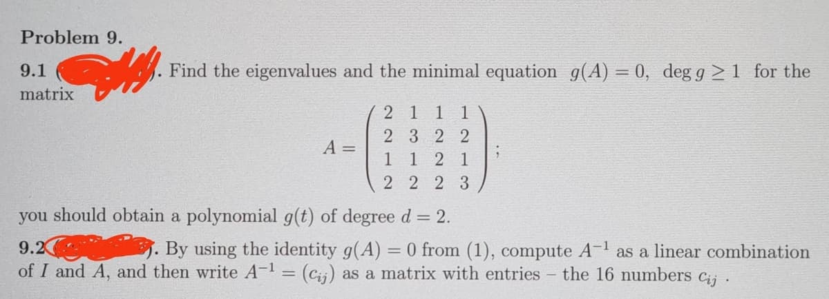 Problem 9.
9.1
matrix
Detay Find the eigenvalues and the minimal equation g(A) = 0, deg g≥ 1 for the
A =
21 11
23 22
1
12 1
22 23
you should obtain a polynomial g(t) of degree d = 2.
9.2
-1
By using the identity g(A) = 0 from (1), compute A-¹ as a linear combination
of I and A, and then write A-¹ = (Cij) as a matrix with entries - the 16 numbers Cij