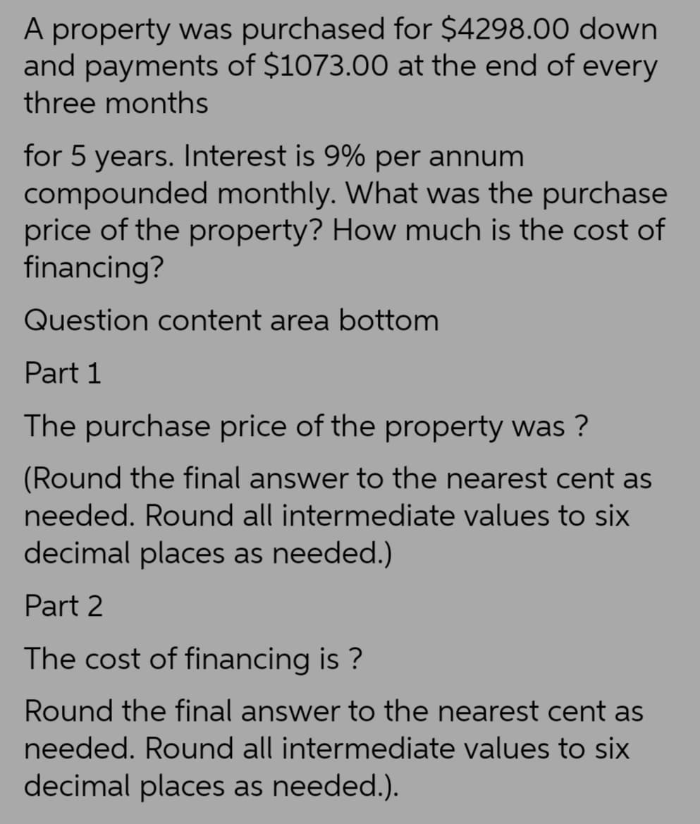 A property was purchased for $4298.00 down
and payments of $1073.00 at the end of every
three months
for 5 years. Interest is 9% per annum
compounded monthly. What was the purchase
price of the property? How much is the cost of
financing?
Question content area bottom
Part 1
The purchase price of the property was ?
(Round the final answer to the nearest cent as
needed. Round all intermediate values to six
decimal places as needed.)
Part 2
The cost of financing is?
Round the final answer to the nearest cent as
needed. Round all intermediate values to six
decimal places as needed.).