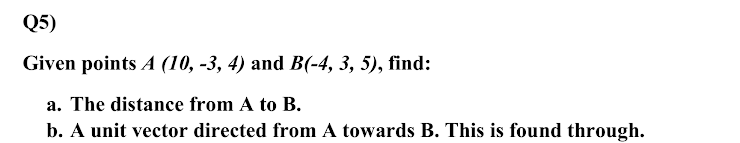 Q5)
Given points A (10, -3, 4) and B(-4, 3, 5), find:
a. The distance from A to B.
b. A unit vector directed from A towards B. This is found through.