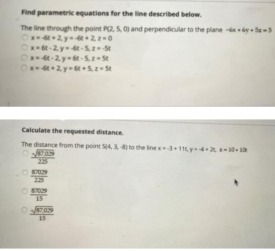 Find parametric equations for the line described below.
The line through the point P(2, 5, 0) and perpendicular to the plane -6x+6y + 5z = 5
Ox=-6t+2, y=-6t+2, z = 0
Ox=6t-2, y=-6t-5, z = -5t
Ox=-6t-2, y = 6t-5, z = 5t
Ox=-6t+2, y = 6t+ 5, z = 5t
Calculate the requested distance.
The distance from the point S(4, 3, -8) to the line x = -3+11t, y=-4+2t, z=10+ 10t
87,029
225
87029
225
87029
15
87,029
15