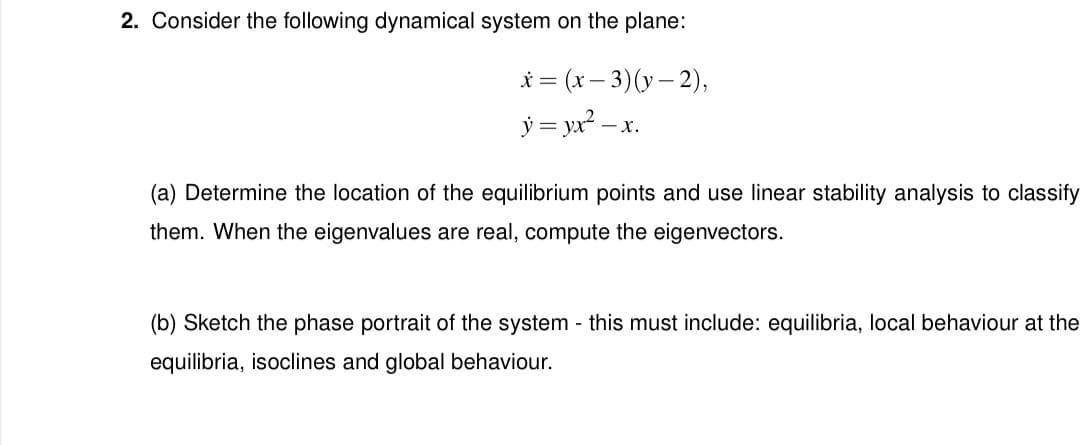 2. Consider the following dynamical system on the plane:
x = (x-3)(y-2),
y = yx²-x.
X.
(a) Determine the location of the equilibrium points and use linear stability analysis to classify
them. When the eigenvalues are real, compute the eigenvectors.
(b) Sketch the phase portrait of the system - this must include: equilibria, local behaviour at the
equilibria, isoclines and global behaviour.