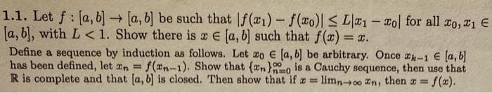 1.1. Let f [a, b] → [a, b] be such that f(x₁)-f(xo)| ≤ L1 - col for all to, 1 €
[a, b], with L < 1. Show there is a [a, b] such that f(x) =
<= x.
Define a sequence by induction as follows. Let zo E€ [a, b] be arbitrary. Once -1 € [a, b]
has been defined, let n = f(n-1). Show that (an)o is a Cauchy sequence, then use that
R is complete and that [a, b] is closed. Then show that if a limnoon, then = f(x).