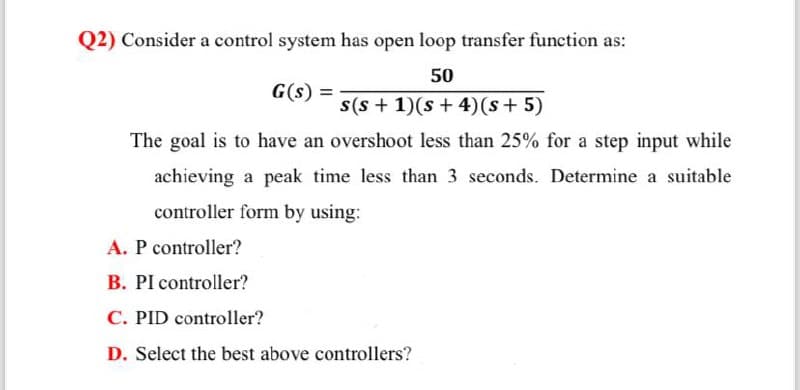 Q2) Consider a control system has open loop transfer function as:
G(s) =
50
s(s+ 1)(s+4) (s + 5)
The goal is to have an overshoot less than 25% for a step input while
achieving a peak time less than 3 seconds. Determine a suitable
controller form by using:
A. P controller?
B. PI controller?
C. PID controller?
D. Select the best above controllers?