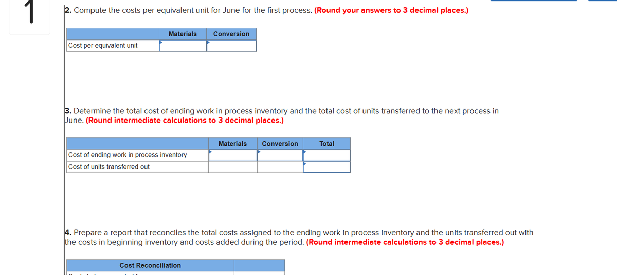 1
Compute the costs per equivalent unit for June for the first process. (Round your answers to 3 decimal places.)
Cost per equivalent unit
Materials
3. Determine the total cost of ending work in process inventory and the total cost of units transferred to the next process in
June. (Round intermediate calculations to 3 decimal places.)
Cost of ending work in process inventory
Cost of units transferred out
Conversion
Cost Reconciliation
Materials Conversion
Total
4. Prepare a report that reconciles the total costs assigned to the ending work in process inventory and the units transferred out with
the costs in beginning inventory and costs added during the period. (Round intermediate calculations to 3 decimal places.)
