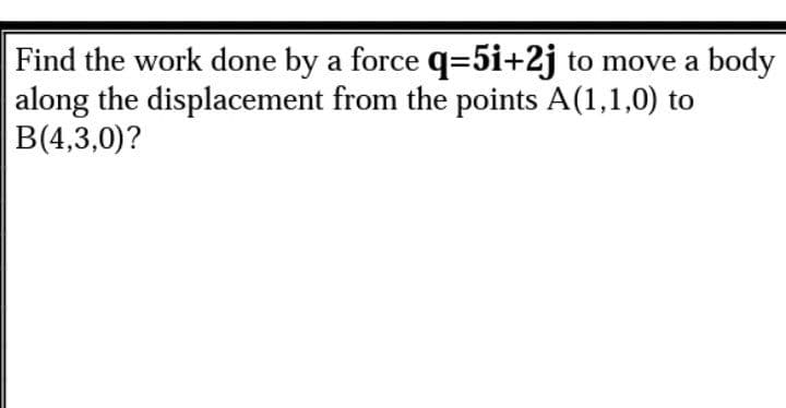 Find the work done by a force q=5i+2j to move a body
along the displacement from the points A(1,1,0) to
B(4,3,0)?
