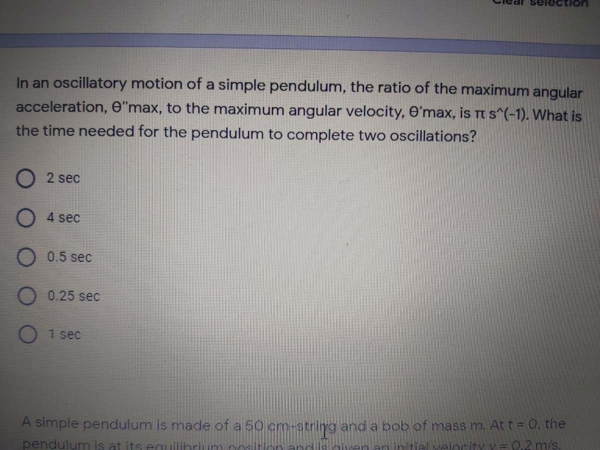 tion
In an oscillatory motion of a simple pendulum, the ratio of the maximum angular
acceleration, e"max, to the maximum angular velocity, O'max, is Tt s"(-1). What is
the time needed for the pendulum to complete two oscillations?
O 2 sec
O 4 sec
0.5 sec
O 0.25 sec
1 sec
A simple pendulum is made of a 50 cm-string and a bob of mass m. At t=0, the
pendulum is at its equilihrium noİ
hiyen an ntial velocity v = 0,2 m/s.
