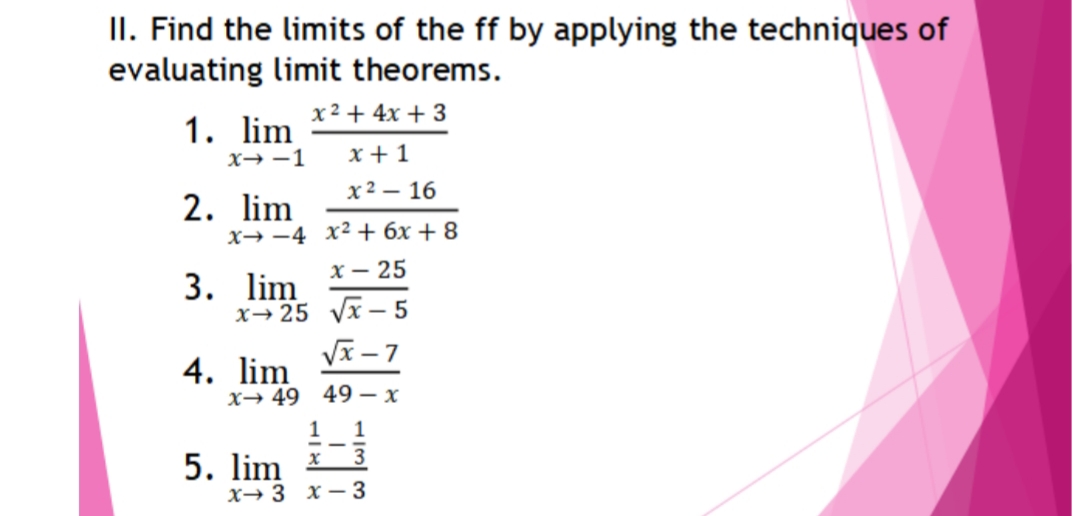 II. Find the limits of the ff by applying the techniques of
evaluating limit theorems.
1. lim
x2 + 4x + 3
x→ -1
x + 1
х2 — 16
2. lim
x→ -4 x² + 6x + 8
x – 25
3. lim
x→25 yx – 5
Vx – 7
4. lim
х— 49 49 — х
1
1
5. lim *3
х— 3 х— 3
