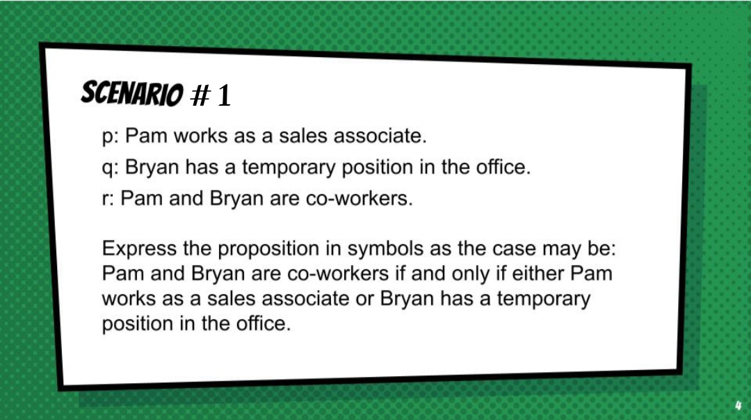 SCENARIO # 1
p: Pam works as a sales associate.
q: Bryan has a temporary position in the office.
r: Pam and Bryan are co-workers.
Express the proposition in symbols as the case may be:
Pam and Bryan are co-workers if and only if either Pam
works as a sales associate or Bryan has a temporary
position in the office.
