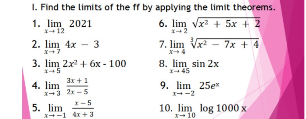 I. Find the limits of the ff by applying the limit theorems.
1. lim 2021
x→12
6. lim vx² + 5x + 2
x→2
2. lim 4x
3
7. lim Vx2
7x + 4
|
x→7
x→ 4
3. lim 2x2 + 6x - 100
x→5
8. lim sin 2x
X→ 45
Зх + 1
4. lim
X→3 2x – 5
x - 5
9. lim 25ex
x→ -2
5. lim
x→-1 4x + 3
10. lim log 1000 x
x→10
