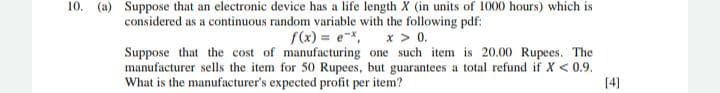 10. (a) Suppose that an electronic device has a life length X (in units of 1000 hours) which is
considered as a continuous random variable with the following pdf:
f(x) = e-x,
Suppose that the cost of manufacturing one such item is 20.00 Rupees. The
manufacturer sells the item for 50 Rupees, but guarantees a total refund if X < 0.9.
x > 0.
What is the manufacturer's expected profit per item?
[4]
