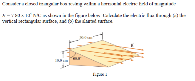 Consider a closed triangular box resting within a horizontal electric field of magnitude
E = 7.80 x 10¹ N/C as shown in the figure below. Calculate the electric flux through (a) the
vertical rectangular surface, and (b) the slanted surface.
30.0 cm
10.0 cm
60.0⁰
Figure 1
16