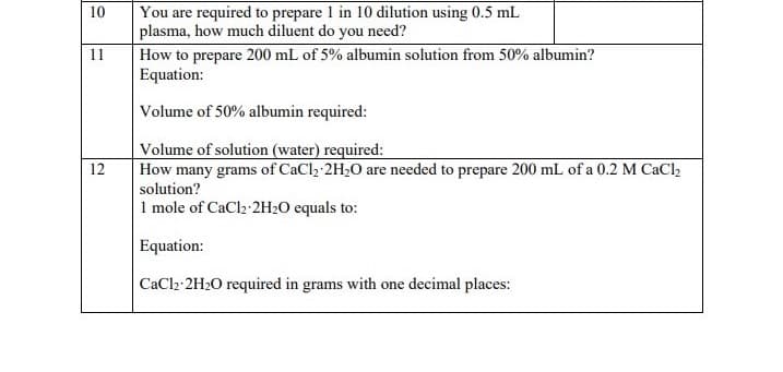 10
11
12
You are required to prepare 1 in 10 dilution using 0.5 mL
plasma, how much diluent do you need?
How to prepare 200 mL of 5% albumin solution from 50% albumin?
Equation:
Volume of 50% albumin required:
Volume of solution (water) required:
How many grams of CaCl₂ 2H₂O are needed to prepare 200 mL of a 0.2 M CaCl₂
solution?
1 mole of CaCl2 2H₂O equals to:
Equation:
CaCl2-2H₂O required in grams with one decimal places: