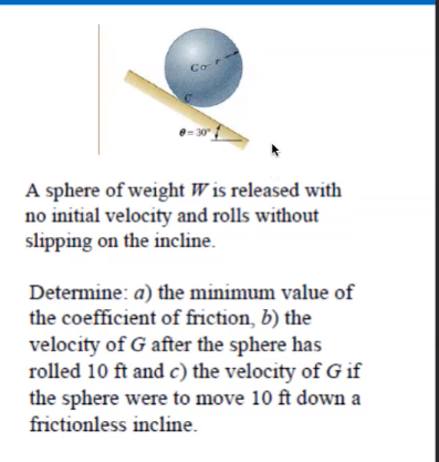 Co
9-30
A sphere of weight W is released with
no initial velocity and rolls without
slipping on the incline.
Determine: a) the minimum value of
the coefficient of friction, b) the
velocity of G after the sphere has
rolled 10 ft and c) the velocity of G if
the sphere were to move 10 ft down a
frictionless incline.
