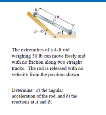 B = 45°/
30
D
The extremities of a 4-ft rod
weighing 50 lb can move freely and
with no friction along two straight
tracks. The rod is released with no
velocity from the position shown.
Determine: a) the angular
acceleration of the rod, and b) the
reactions at A and B.
