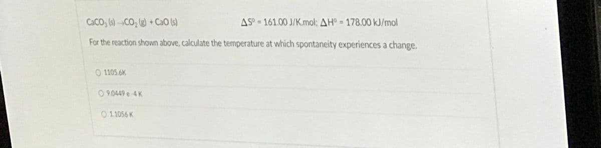 CACO (s) –¬CO2 (g) + CaO (s)
AS° = 161.00 J/K.mol; AH° = 178.00 kJ/mol
%3D
For the reaction shown above, calculate the temperature at which spontaneity experiences a change.
O 1105.6K
0 9.0449 e-4 K
O 1.1056 K
