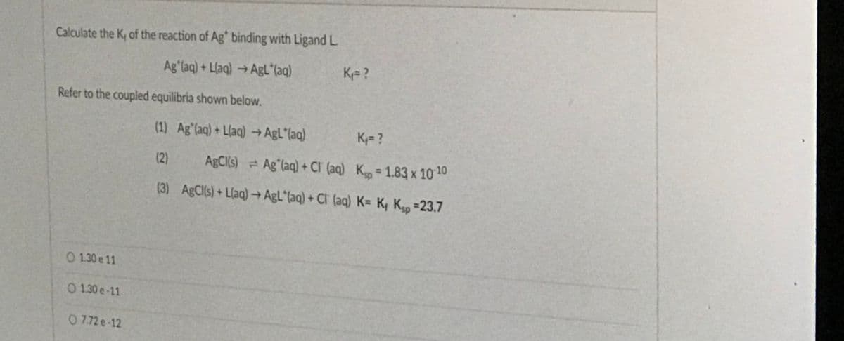 Calculate the K, of the reaction of Ag" binding with Ligand L
Ag"(aq) + Llaq) → AgL*(aq)
K= ?
Refer to the coupled equilibria shown below.
(1) Agʻ(aq) + L(aq) → AgL*(aq)
K= ?
(2)
AgClls) = Ag"(aq) + CI (aq) K 1.83 x 10 10
%3D
(3) AgCl(s) + Llaq)→ AgL*(aq) + Cl (aq) K= K¢ Kgp =23.7
0 1.30 e 11
0 1.30 e-11
0 7.72 e-12
