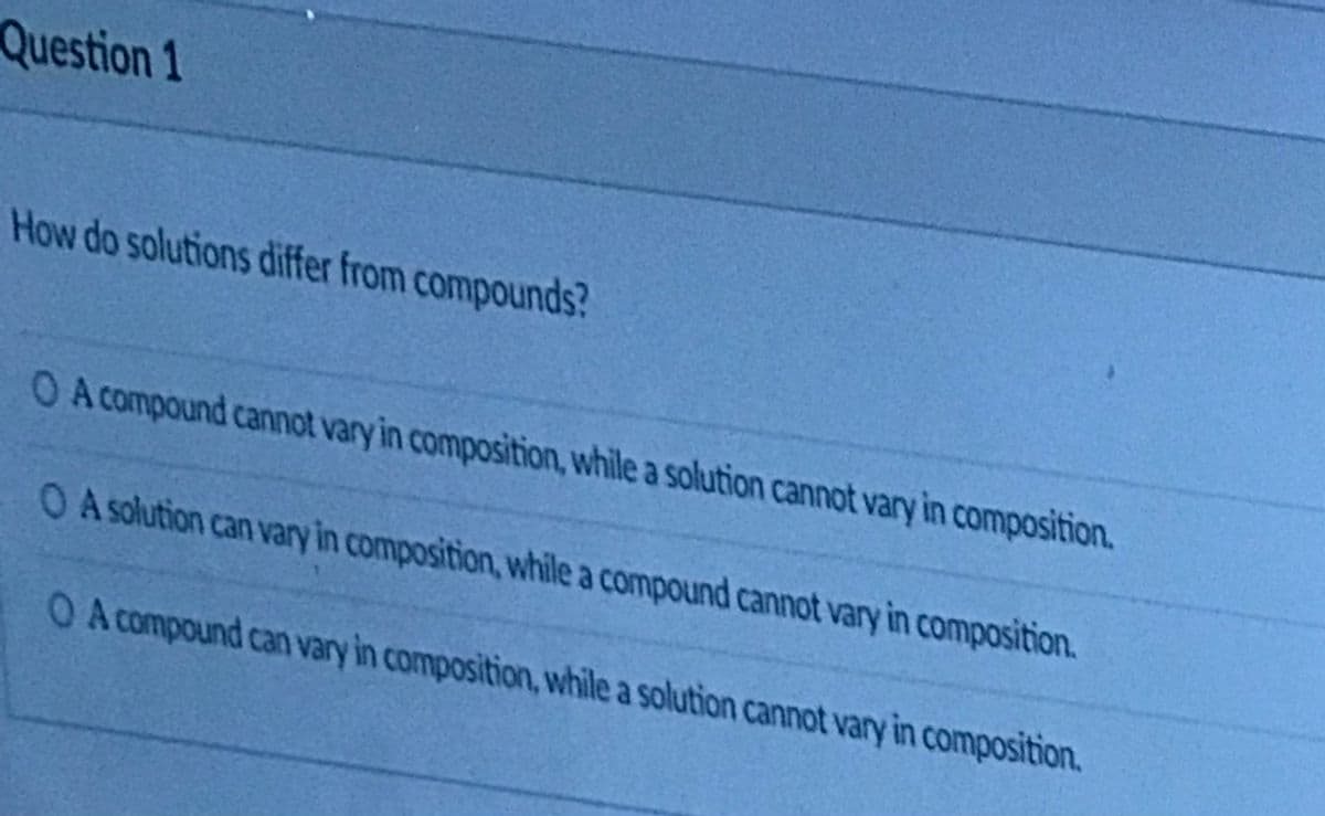 Question 1
How do solutions differ from compounds?
O A compound cannot vary in composition, while a solution cannot vary in composition.
O Asolution can vary in composition, while a compound cannot vary in composition.
O A compound can vary in composition, while a solution cannot vary in composition.
