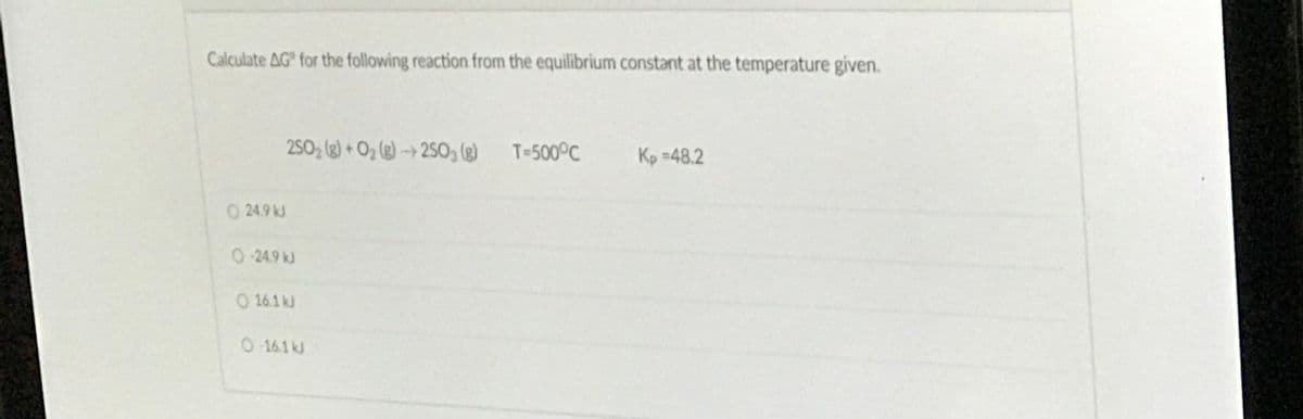Calculate AG for the following reaction from the equilibrium constant at the temperature given.
2SO, (g) + Oz (g) --→ 2SO, (3)
T=500°C
Kp =48.2
O 24.9 kJ
0-24.9 kJ
O 16.1 kJ
0 16.1 kJ
