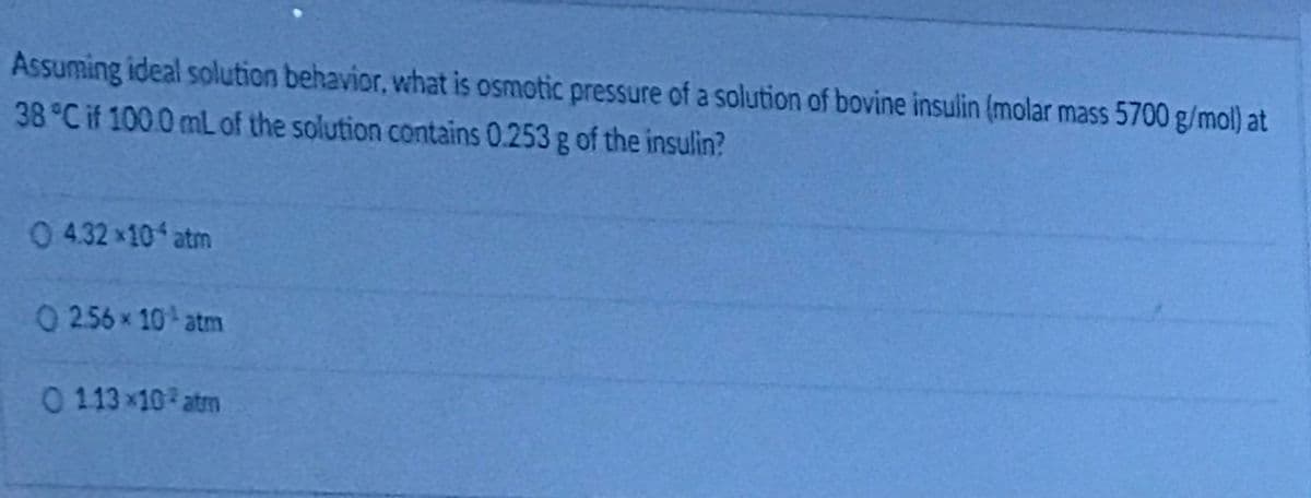 Assuming ideal solution behavior, what is osmotic pressure of a solution of bovine insulin (molar mass 5700 g/mol) at
38 C if 100.0 mL of the solution contains 0.253 g of the insulin?
0432x10 atm
0256x 10 atm
0113 x10 atm
