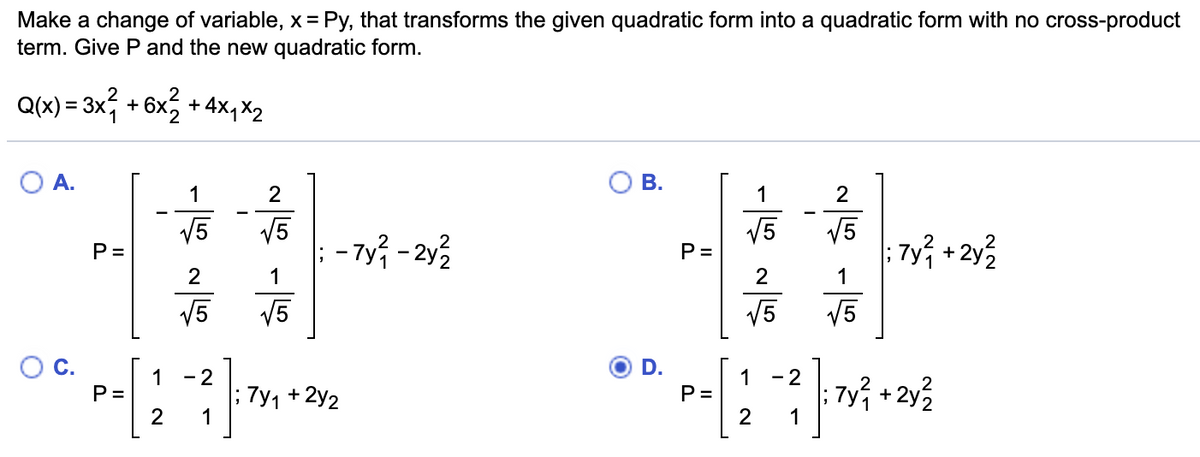 Make a change of variable, x = Py, that transforms the given quadratic form into a quadratic form with no cross-product
term. Give P and the new quadratic form.
Q(x) = 3x, + 6x2 + 4x, X2
%3D
A.
В.
1
2
1
2
V5
V5
- 7y; - 2y3
V5
P =
2
V5
: 7y; + 2y3
P =
1
1
V5
V5
V5
V5
D.
1 - 2
1
P =
- 2
P =
2
7y1 + 2y2
7y + 2y3
1
C.
