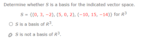 Determine whether S is a basis for the indicated vector space.
S = {(0, 3, -2), (5, 0, 2), (–10, 15, -14)} for R3
O Sis a basis of R3.
O is not a basis of R3.
