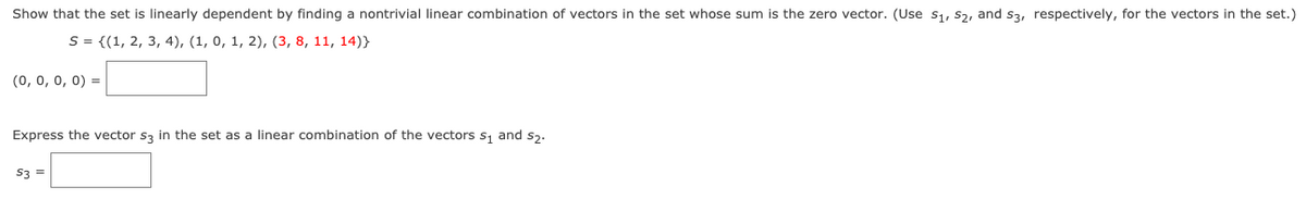 Show that the set is linearly dependent by finding a nontrivial linear combination of vectors in the set whose sum is the zero vector. (Use s1, S2, and s3, respectively, for the vectors in the set.)
S = {(1, 2, 3, 4), (1, 0, 1, 2), (3, 8, 11, 14)}
(0, 0, 0, 0) =
Express the vector s3 in the set as a linear combination of the vectors s, and s,.
S3 =
