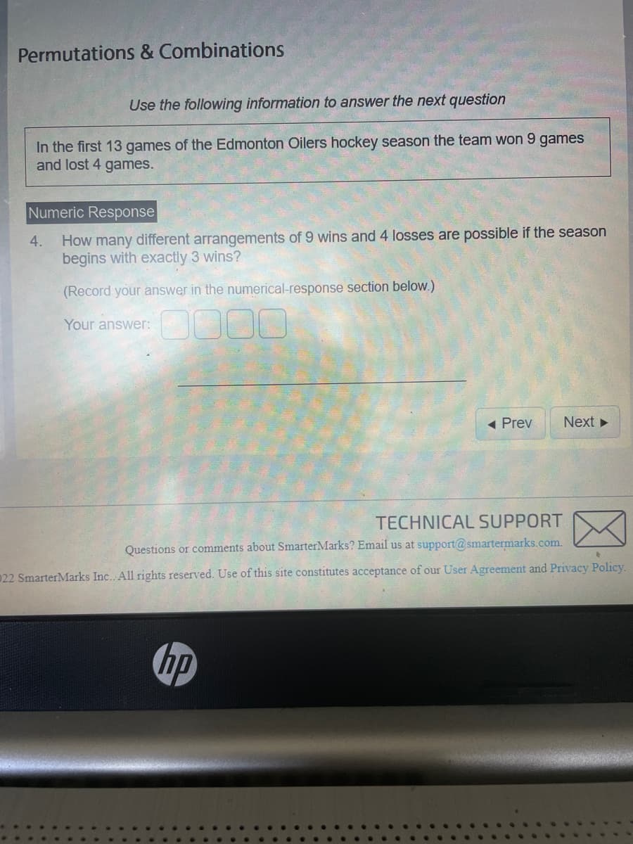 Permutations & Combinations
Use the following information to answer the next question
In the first 13 games of the Edmonton Oilers hockey season the team won 9 games
and lost 4 games.
Numeric Response
How many different arrangements of 9 wins and 4 losses are possible if the season
begins with exactly 3 wins?
(Record your answer in the numerical-response section below.)
4.
Your answer:
◄ Prev
hp
Next ►
TECHNICAL SUPPORT
Questions or comments about SmarterMarks? Email us at support@smartermarks.com.
22 SmarterMarks Inc. All rights reserved. Use of this site constitutes acceptance of our User Agreement and Privacy Policy.