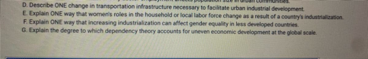 D. Describe ONE change in transportation infrastructure necessary to facilitate urban industrial development.
E. Explain ONE way that women's roles in the household or local labor force change as a result of a country's industrialization.
F. Explain ONE way that increasing industrialization can affect gender equality in less developed countries.
G. Explain the degree to which dependency theory accounts for uneven economic development at the global scale.
