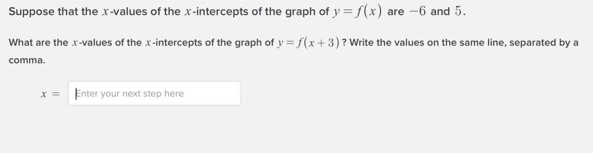 Suppose that the x-values of the x-intercepts of the graph of y = f(x) are -6 and 5.
What are the x -values of the x -intercepts of the graph of y = f(x+3)? Write the values on the same line, separated by a
comma.
X =
Enter your next step here

