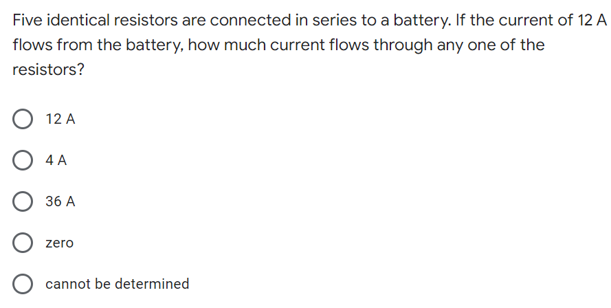 Five identical resistors are connected in series to a battery. If the current of 12 A
flows from the battery, how much current flows through any one of the
resistors?
12 A
4 A
36 A
zero
cannot be determined
