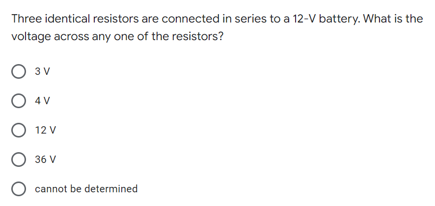 Three identical resistors are connected in series to a 12-V battery. What is the
voltage across any one of the resistors?
3 V
O 4 V
12 V
36 V
cannot be determined
