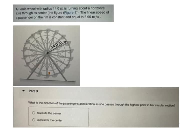 A Ferris wheel with radius 14.0 m is turning about a horizontal
axis through its center (the figure (Figure 1)). The linear speed of
a passenger on the rim is constant and equal to 6.95 m/s.
14.0 m
Part D
What is the direction of the passenger's acceleration as she passes through the highest point in her circular motion?
towards the center
O outwards the center

