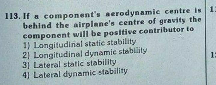 113. If a component's aerodynamic centre is 1I
behind the airplane's centre of gravity the
component will be positive contributor to
1) Longitudinal static stability
2) Longitudinal dynamic stability
3) Lateral static stability
4) Lateral dynamic stability
1:

