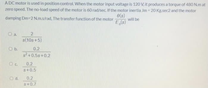 A DC motor is used in position control. When the motor Input voltage is 120 V, it produces a torque of 480 N.m at
zero speed. The no-load speed of the motor is 60 rad/sec. If the motor inertia Jm = 20 Kg.sec2 and the motor
e(s)
will be
damping Dm-2 N.m.s/rad. The transfer function of the motor
E(s)
a.
2.
s(10s +5)
Ob.
0.2
s+0.5s+0.2
0.2
s+0.5
Od.
0.2
s+0.7
