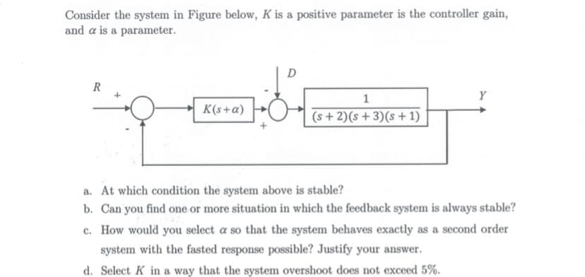 Consider the system in Figure below, K is a positive parameter is the controller gain,
and a is a parameter.
D
R
1
Y
K(s+a)
(s + 2)(s +3)(s + 1)
a. At which condition the system above is stable?
b. Can you find one or more situation in which the feedback system is always stable?
c. How would you select a so that the system behaves exactly as a second order
system with the fasted response possible? Justify your answer.
d. Select K in a way that the system overshoot does not exceed 5%.
