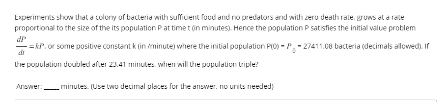 Experiments show that a colony of bacteria with sufficient food and no predators and with zero death rate, grows at a rate
proportional to the size of the its population P at time t (in minutes). Hence the population P satisfies the initial value problem
dP
-=kP, or some positive constant k (in /minute) where the initial population P(0) = P = 27411.08 bacteria (decimals allowed). If
dt
0
the population doubled after 23.41 minutes, when will the population triple?
minutes. (Use two decimal places for the answer, no units needed)
Answer: