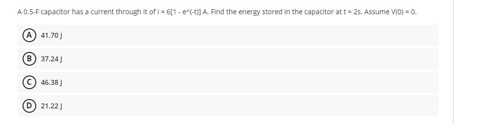 A 0.5-F capacitor has a current through it of i = 6[1 - e^(-t)] A. Find the energy stored in the capacitor at t = 2s. Assume V(0) = 0.
(A) 41.70 J
B) 37.24J
C) 46.38 J
(D) 21.22J