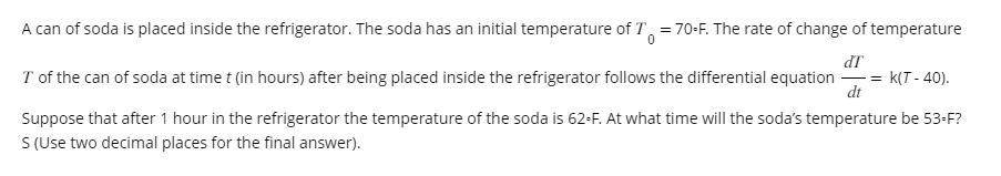 A can of soda is placed inside the refrigerator. The soda has an initial temperature of T = 70-F. The rate of change of temperature
dT
I of the can of soda at time t (in hours) after being placed inside the refrigerator follows the differential equation = K(T-40).
dt
Suppose that after 1 hour in the refrigerator the temperature of the soda is 62-F. At what time will the soda's temperature be 53-F?
S (Use two decimal places for the final answer).
