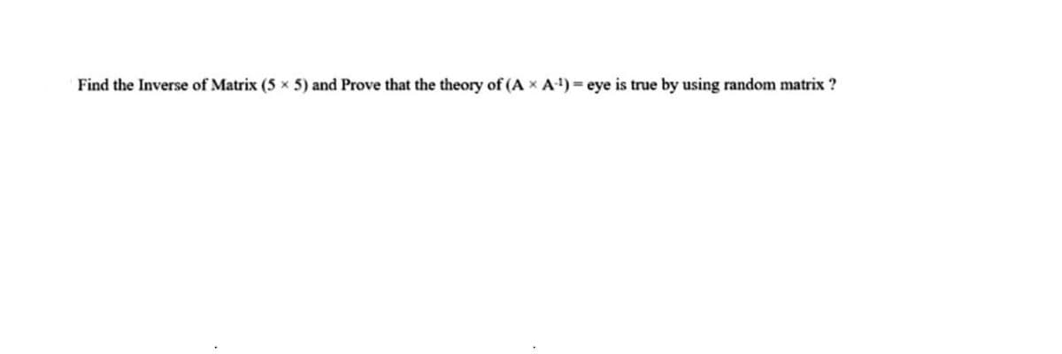 Find the Inverse of Matrix (5 x 5) and Prove that the theory of (A x A-¹)= eye is true by using random matrix ?