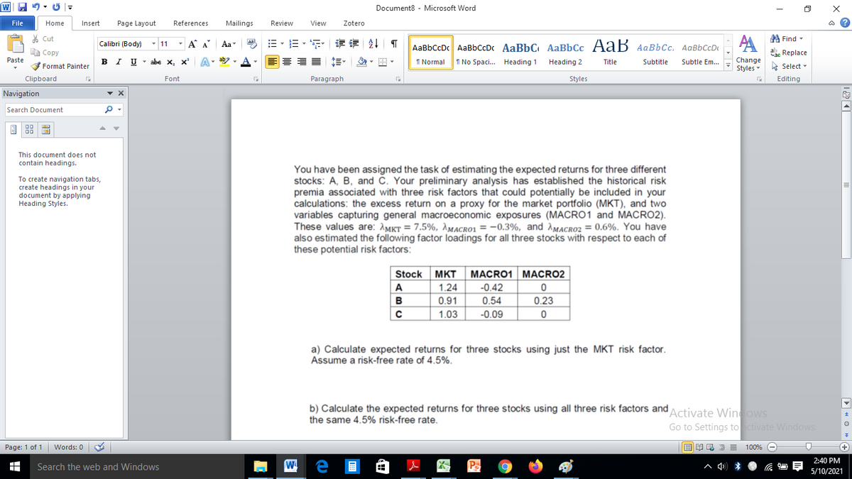 Document8 - Microsoft Word
File
Home
Insert
Page Layout
References
Mailings
Review
View
Zotero
ది
A Find -
AA
Cut
Calibri (Body)
- 11
- A A
Aa
=、三,年 章 T
AaBbCcDc AaBbCcDc AaBbC AaBbCc AaB AaBbCc. AaBbCcD
E Copy
a Replace
Paste
в г
U - abe x, x
I Normal
1 No Spaci..
Change
Styles
Format Painter
Heading 1
Heading 2
Title
Subtitle
Subtle Em...
A Select -
Clipboard
Font
Paragraph
Styles
Editing
Navigation
Search Document
国盟
This document does not
contain headings.
You have been assigned the task of estimating the expected returns for three different
stocks: A, B, and Č. Your preliminary analysis has established the historical risk
premia associated with three risk factors that could potentially be included in your
calculations: the excess return on a proxy for the market portfolio (MKT), and two
variables capturing general macroeconomic exposures (MACROO1 and MACRO2).
These values are: AMKt = 7.5%, AMacro1 = -0.3%, and AMacro2 = 0.6%. You have
also estimated the following factor loadings for all three stocks with respect to each of
these potential risk factors:
To create navigation tabs,
create headings in your
document by applying
Heading Styles.
Stock
MKT
MACRO1 MACRO2
A
1.24
-0.42
B
0.91
0.54
0.23
1.03
-0.09
a) Calculate expected returns for three stocks using just the MKT risk factor.
Assume a risk-free rate of 4.5%.
b) Calculate the expected returns for three stocks using all three risk factors and
the same 4.5% risk-free rate.
Activate Winows
Go to Settings to ctivate Windows.
Page: 1 of 1 Words: 0
E EI E E E 100% e
+)
2:40 PM
Search the web and Windows
W
A d) *
5/10/2021
D « O » e
