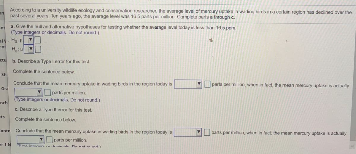 According to a university wildlife ecology and conservation researcher, the average level of mercury uptake in wading birds in a certain region has declined over the
om
past several years. Ten years ago, the average level was 16.5 parts per million. Complete parts a through c.
ent
a. Give the null and alternative hypotheses for testing whether the average level today is less than 16.5 ppm.
(Type integers or decimals. Do not round.)
al Ho:
ent
ctu
b. Describe a Type I error for this test.
Complete the sentence below.
Sh
Conclude that the mean mercury uptake in wading birds in the region today is
Gra
parts per million, when in fact, the mean mercury uptake is actually
parts per million.
(Type integers or decimals. Do not round.)
nch
c. Describe a Type II error for this test.
ets
Complete the sentence below.
Conte
Conclude that the mean mercury uptake in wading birds in the region today is
parts per million, when in fact, the mean mercury uptake is actually
parts per million.
er 1 N
/Tune integers or decimale Do not round)
