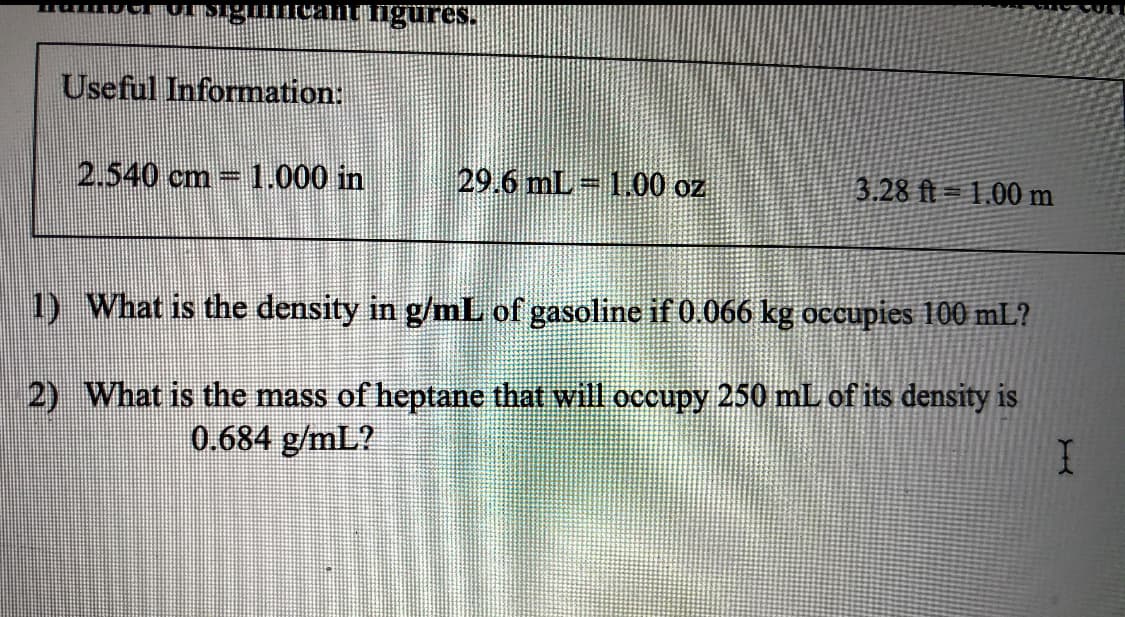 ngures.
Useful Information:
2.540 cm 1.000 in
29.6 mL 1.00 oz
3.28 ft= 1,00 m
1) What is the density in g/mL of gasoline if 0.066 kg occupies 100 mL?
2) What is the mass of heptane that will occupy 250 mL of its density is
0.684 g/mL?
