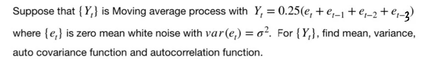 Suppose that { Y,} is Moving average process with Y, = 0.25(e, + e,-1+e-2+ej_3)
%3D
where {e,} is zero mean white noise with var(e,) = o². For {Y,}, find mean, variance,
%D
auto covariance function and autocorrelation function.
