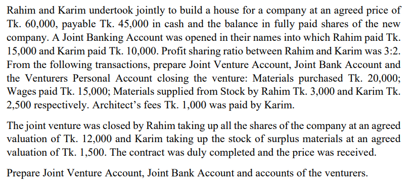 Rahim and Karim undertook jointly to build a house for a company at an agreed price of
Tk. 60,000, payable Tk. 45,000 in cash and the balance in fully paid shares of the new
company. A Joint Banking Account was opened in their names into which Rahim paid Tk.
15,000 and Karim paid Tk. 10,000. Profit sharing ratio between Rahim and Karim was 3:2.
From the following transactions, prepare Joint Venture Account, Joint Bank Account and
the Venturers Personal Account closing the venture: Materials purchased Tk. 20,000;
Wages paid Tk. 15,000; Materials supplied from Stock by Rahim Tk. 3,000 and Karim Tk.
2,500 respectively. Architect's fees Tk. 1,000 was paid by Karim.
The joint venture was closed by Rahim taking up all the shares of the company at an agreed
valuation of Tk. 12,000 and Karim taking up the stock of surplus materials at an agreed
valuation of Tk. 1,500. The contract was duly completed and the price was received.
Prepare Joint Venture Account, Joint Bank Account and accounts of the venturers.

